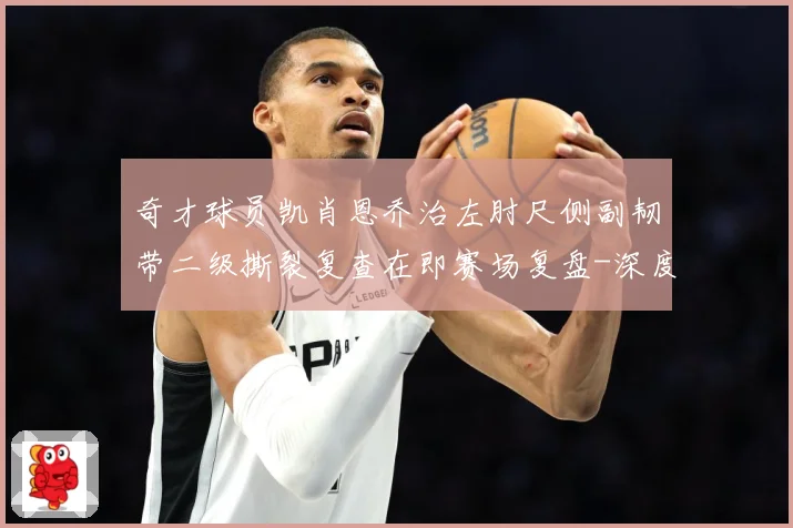 奇才球员凯肖恩乔治左肘尺侧副韧带二级撕裂复查在即赛场复盘-深度解析