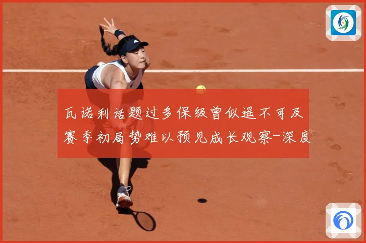 瓦诺利话题过多保级曾似遥不可及赛季初局势难以预见成长观察-深度解析