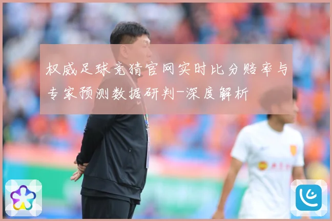 权威足球竞猜官网实时比分赔率与专家预测数据研判-深度解析
