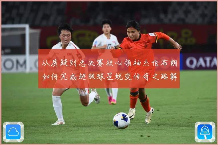 从质疑到总决赛核心领袖杰伦布朗如何完成超级球星蜕变传奇之路解析-深度解析