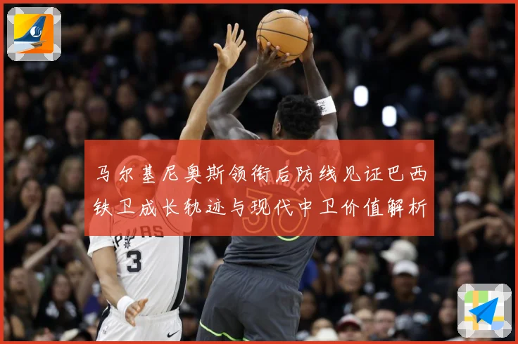 马尔基尼奥斯领衔后防线见证巴西铁卫成长轨迹与现代中卫价值解析-深度解析